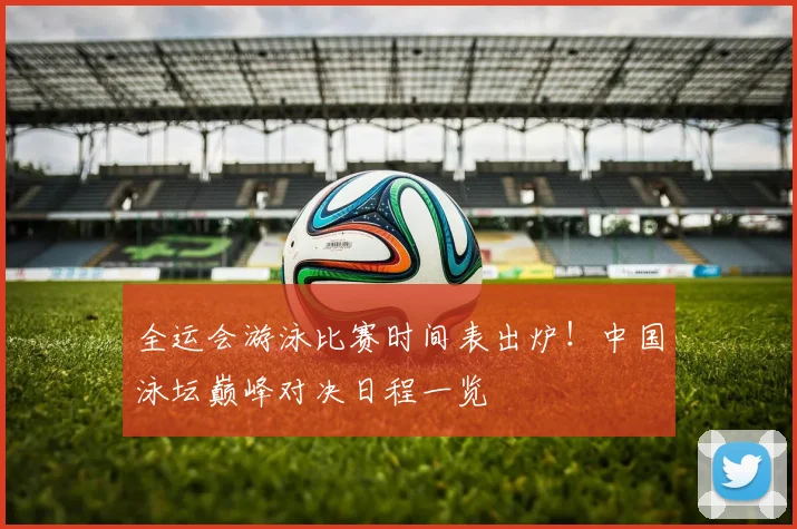 全运会游泳比赛时间表出炉！中国泳坛巅峰对决日程一览
